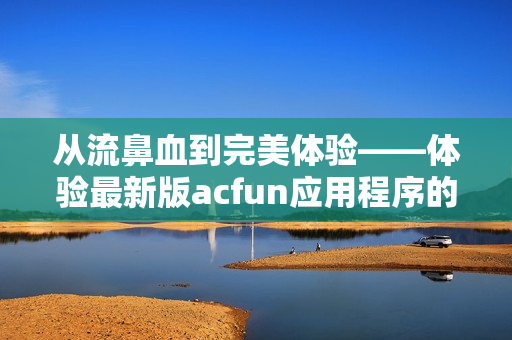 从流鼻血到完美体验——体验最新版acfun应用程序的最新版本