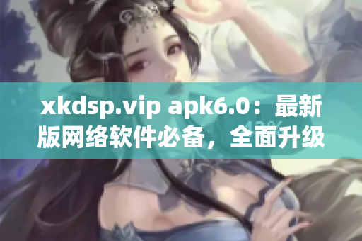 xkdsp.vip apk6.0：最新版网络软件必备，全面升级体验！