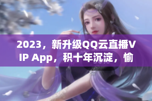 2023，新升级QQ云直播VIP App，积十年沉淀，愉享全新网络直播体验