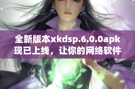 全新版本xkdsp.6.0.0apk现已上线，让你的网络软件更加精准优化