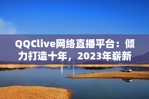 QQClive网络直播平台：倾力打造十年，2023年崭新升级