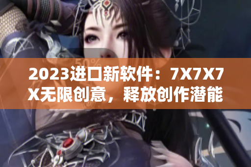 2023进口新软件：7X7X7X无限创意，释放创作潜能！