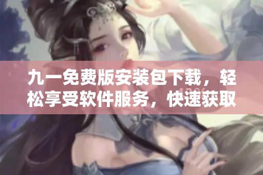 九一免费版安装包下载，轻松享受软件服务，快速获取最新版软件