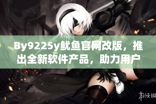By9225y鱿鱼官网改版，推出全新软件产品，助力用户高效管理任务