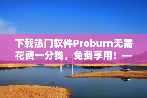 下载热门软件Proburn无需花费一分钱，免费享用！——网络软件编辑