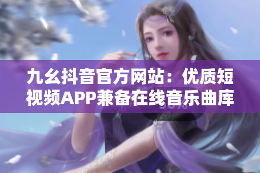 九幺抖音官方网站：优质短视频APP兼备在线音乐曲库与社交平台的新宠