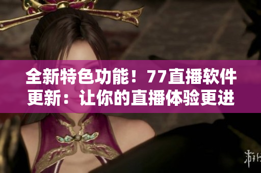 全新特色功能！77直播软件更新：让你的直播体验更进一步