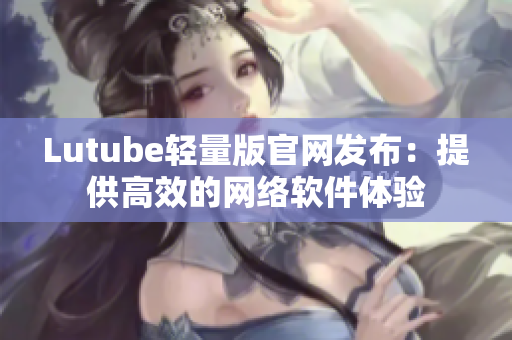 Lutube轻量版官网发布：提供高效的网络软件体验