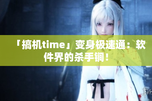 「搞机time」变身极速通：软件界的杀手锏！