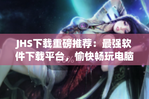 JHS下载重磅推荐：最强软件下载平台，愉快畅玩电脑世界！