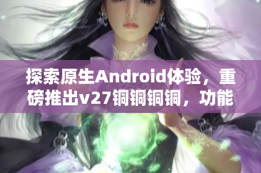 探索原生Android体验，重磅推出v27铜铜铜铜，功能升级惊艳