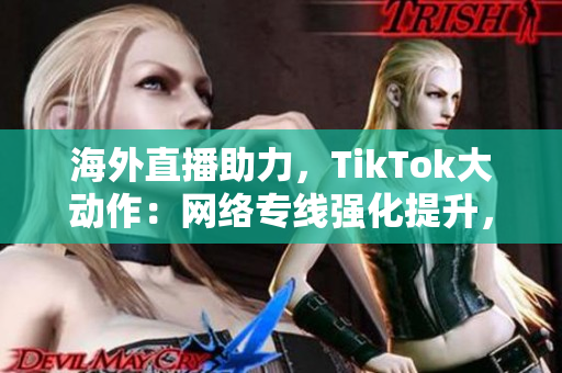 海外直播助力，TikTok大动作：网络专线强化提升，国际化掘金快速开拓！