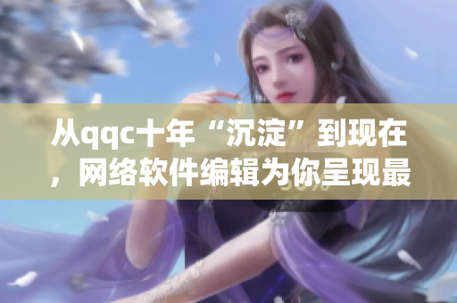 从qqc十年“沉淀”到现在，网络软件编辑为你呈现最全面更新！