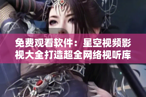 免费观看软件：星空视频影视大全打造超全网络视听库