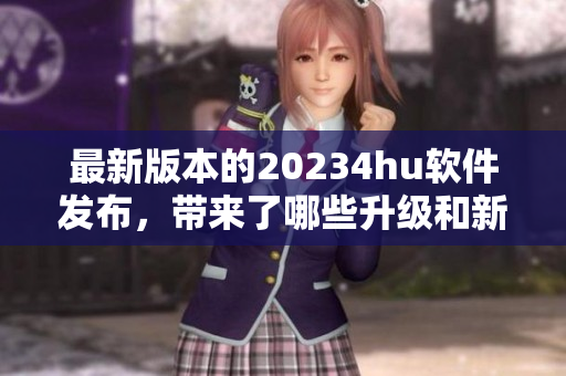 最新版本的20234hu软件发布，带来了哪些升级和新功能？