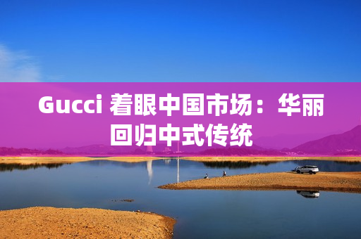 Gucci 着眼中国市场：华丽回归中式传统
