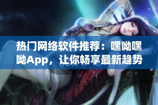 热门网络软件推荐：嘿呦嘿呦App，让你畅享最新趋势