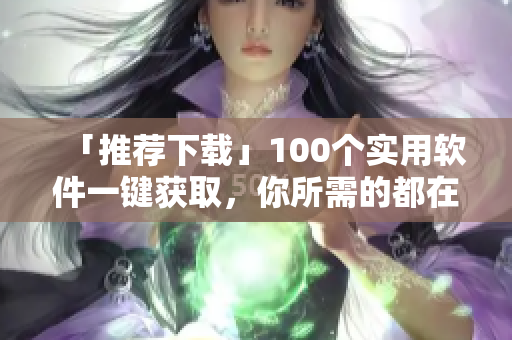 「推荐下载」100个实用软件一键获取，你所需的都在这里！
