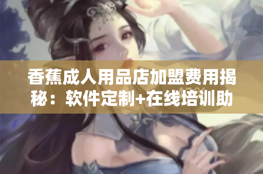 香蕉成人用品店加盟费用揭秘：软件定制+在线培训助力创业者