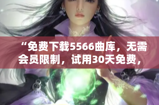 “免费下载5566曲库，无需会员限制，试用30天免费，永久续费更优惠”