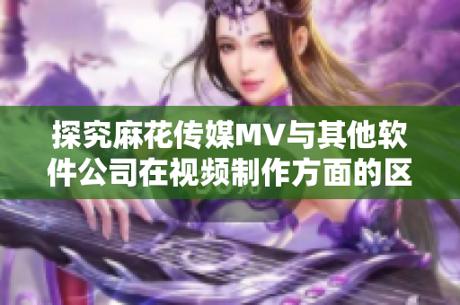 探究麻花传媒MV与其他软件公司在视频制作方面的区别