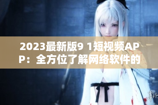 2023最新版9 1短视频APP：全方位了解网络软件的必备工具