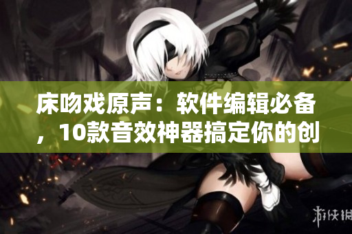 床吻戏原声：软件编辑必备，10款音效神器搞定你的创作灵感！