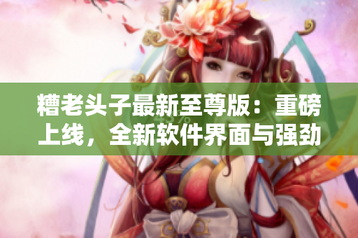 糟老头子最新至尊版：重磅上线，全新软件界面与强劲性能在互联网领域掘金！