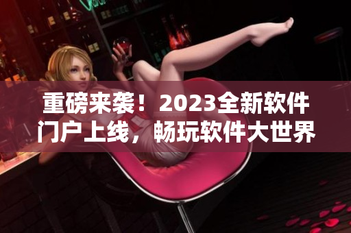 重磅来袭！2023全新软件门户上线，畅玩软件大世界！