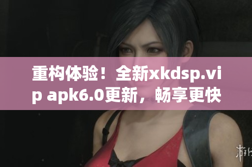 重构体验！全新xkdsp.vip apk6.0更新，畅享更快速的网络体验