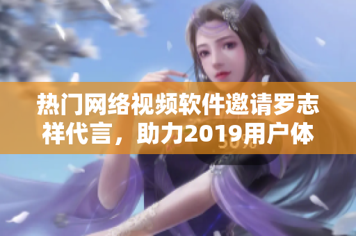 热门网络视频软件邀请罗志祥代言，助力2019用户体验提升