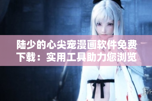 陆少的心尖宠漫画软件免费下载：实用工具助力您浏览最新漫画