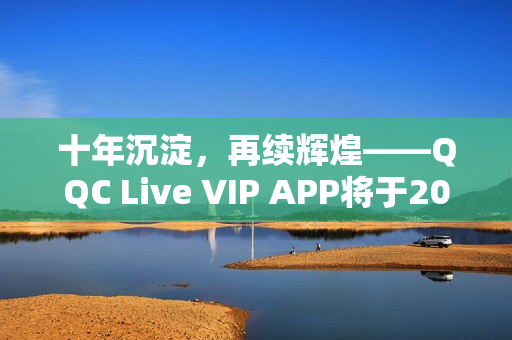 十年沉淀，再续辉煌——QQC Live VIP APP将于2023年重磅推出全新版本