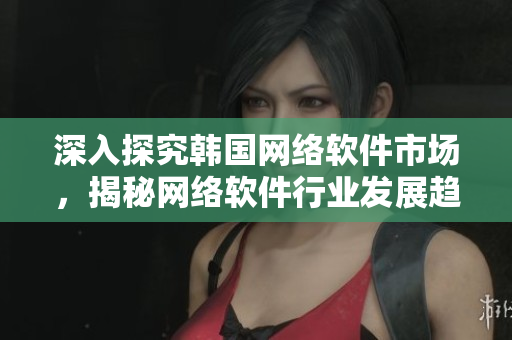 深入探究韩国网络软件市场，揭秘网络软件行业发展趋势
