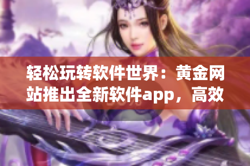 轻松玩转软件世界：黄金网站推出全新软件app，高效解决你的电脑难题