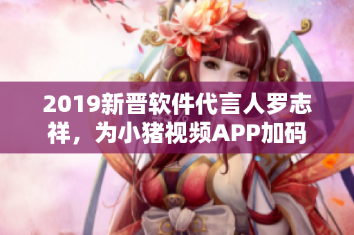 2019新晋软件代言人罗志祥，为小猪视频APP加码