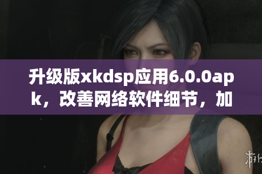 升级版xkdsp应用6.0.0apk，改善网络软件细节，加强性能