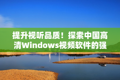 提升视听品质！探索中国高清Windows视频软件的强大功能与优势