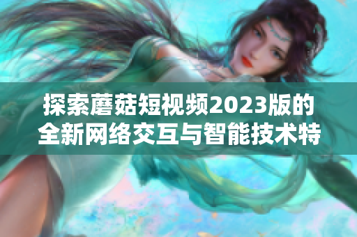 探索蘑菇短视频2023版的全新网络交互与智能技术特色功能