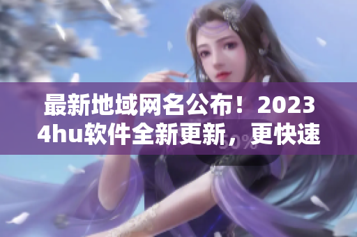 最新地域网名公布！20234hu软件全新更新，更快速更高效！