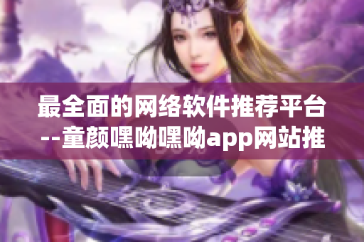 最全面的网络软件推荐平台--童颜嘿呦嘿呦app网站推广