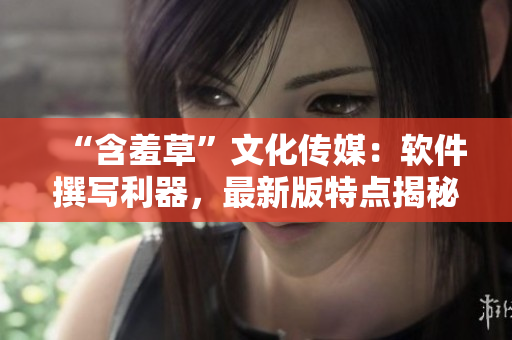 “含羞草”文化传媒：软件撰写利器，最新版特点揭秘！