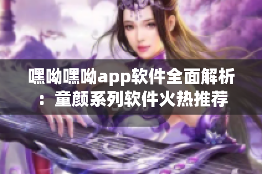 嘿呦嘿呦app软件全面解析：童颜系列软件火热推荐