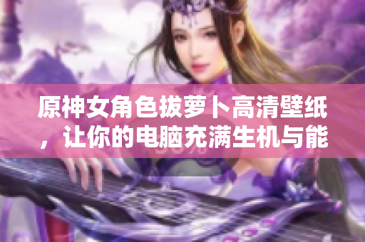 原神女角色拔萝卜高清壁纸，让你的电脑充满生机与能量