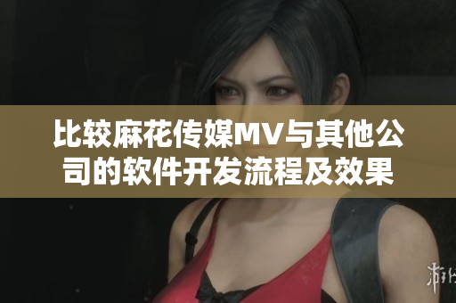 比较麻花传媒MV与其他公司的软件开发流程及效果
