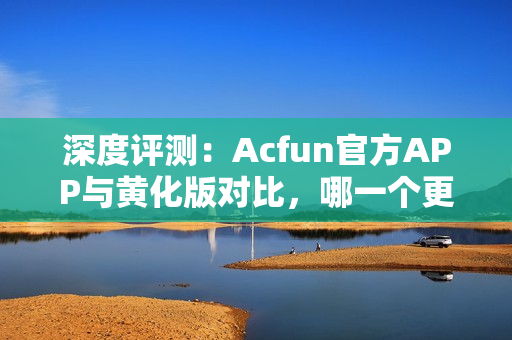 深度评测：Acfun官方APP与黄化版对比，哪一个更稳定优秀？