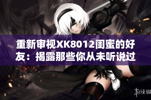 重新审视XK8012闺蜜的好友：揭露那些你从未听说过的真相