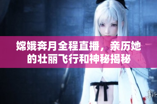 嫦娥奔月全程直播，亲历她的壮丽飞行和神秘揭秘