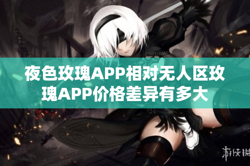 夜色玫瑰APP相对无人区玫瑰APP价格差异有多大 夜色玫瑰APP相对无人区玫瑰APP价格差异有多大