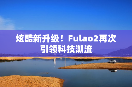 炫酷新升级！Fulao2再次引领科技潮流